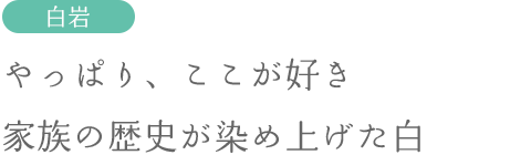 やっぱり、ここが好き。家族の歴史が染め上げた白。