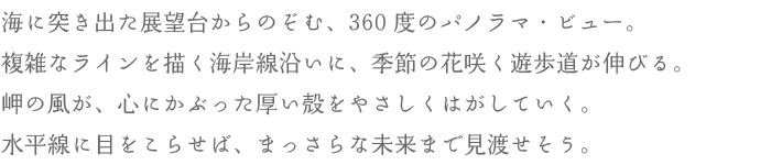 海に突き出た展望台からのぞむ、360度のパノラマ・ビュー。複雑なラインを描く海岸線沿いに、季節の花咲く遊歩道が伸びる。岬の風が、心にかぶった厚い殻をやさしくはがしていく。水平線に目をこらせば、まっさらな未来まで見渡せそう。