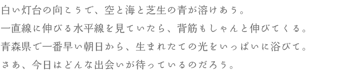 白い灯台の向こうで、空と海と芝生の青が溶けあう。一直線に伸びる水平線を見ていたら、背筋もしゃんと伸びてくる。青森県で一番早い朝日から、生まれたての光をいっぱいに浴びて。さあ、今日はどんな出会いが待っているのだろう。