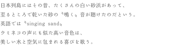 日本列島にはその昔、たくさんの白い砂浜があって、至るところで乾いた砂の〝鳴く〟音が聴けたのだという。英語では〝singing sand〟ウミネコの声にも似た高い音色は、美しい水と空気に包まれる喜びを歌う。