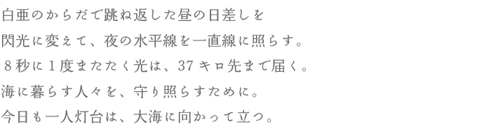 白亜のからだで跳ね返した昼の日差しを閃光に変えて、夜の水平線を一直線に照らす。8秒に1度またたく光は、37キロ先まで届く。海に暮らす人々を、守り照らすために。今日も一人灯台は、大海に向かって立つ。