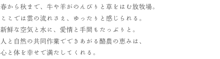 春から秋まで、牛や羊がのんびりと草をはむ放牧場。ここでは雲の流れさえ、ゆったりと感じられる。新鮮な空気と水に、愛情と手間もたっぷりと。人と自然の共同作業でできあがる酪農の恵みは、心と体を幸せで満たしてくれる。
