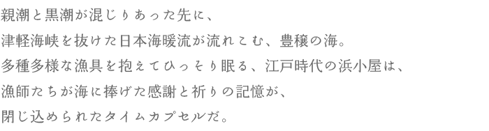 親潮と黒潮が混じりあった先に、津軽海峡を抜けた日本海暖流が流れこむ、豊穣の海。多種多様な漁具を抱えてひっそり眠る、江戸時代の浜小屋は、漁師たちが海に捧げた感謝と祈りの記憶が、閉じ込められたタイムカプセルだ。