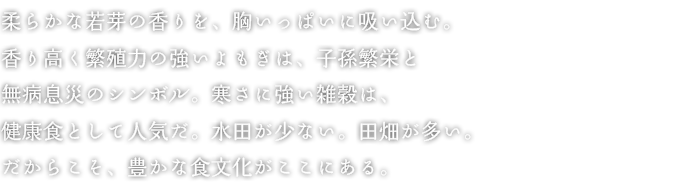 柔らかな若芽の香りを、胸いっぱいに吸い込む。香り高く繁殖力の強いよもぎは、子孫繁栄と無病息災のシンボル。寒さに強い雑穀は、健康食として人気だ。水田が少ない。田畑が多い。だからこそ、豊かな食文化がここにある。